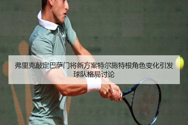 弗里克敲定巴萨门将新方案特尔施特根角色变化引发球队格局讨论