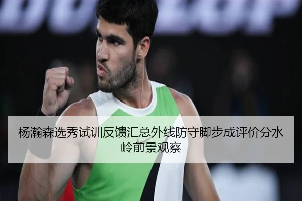 杨瀚森选秀试训反馈汇总外线防守脚步成评价分水岭前景观察